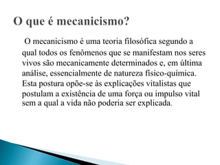 O mecanicismo é uma teoria filosófica segundo a
qual todos os fenômenos que se manifestam nos seres
vivos são mecanicamente determinados e, em última
análise, essencialmente de natureza físico-química.
Esta postura opõe-se às explicações vitalistas que
postulam a existência de uma força ou impulso vital
sem a qual a vida não poderia ser explicada.
 