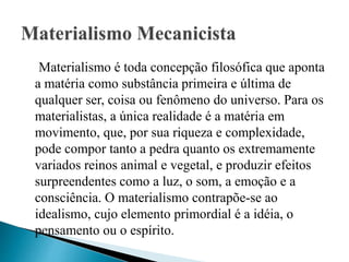 Materialismo é toda concepção filosófica que aponta
a matéria como substância primeira e última de
qualquer ser, coisa ou fenômeno do universo. Para os
materialistas, a única realidade é a matéria em
movimento, que, por sua riqueza e complexidade,
pode compor tanto a pedra quanto os extremamente
variados reinos animal e vegetal, e produzir efeitos
surpreendentes como a luz, o som, a emoção e a
consciência. O materialismo contrapõe-se ao
idealismo, cujo elemento primordial é a idéia, o
pensamento ou o espírito.
 