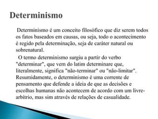 Determinismo é um conceito filosófico que diz serem todos
os fatos baseados em causas, ou seja, todo o acontecimento
é regido pela determinação, seja de caráter natural ou
sobrenatural.
O termo determinismo surgiu a partir do verbo
"determinar", que vem do latim determinare que,
literalmente, significa "não-terminar" ou "não-limitar".
Resumidamente, o determinismo é uma corrente de
pensamento que defende a ideia de que as decisões e
escolhas humanas não acontecem de acordo com um livre-
arbítrio, mas sim através de relações de casualidade.
 