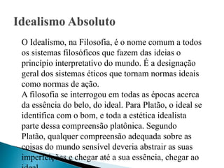 O Idealismo, na Filosofia, é o nome comum a todos
os sistemas filosóficos que fazem das ideias o
princípio interpretativo do mundo. É a designação
geral dos sistemas éticos que tornam normas ideais
como normas de ação.
A filosofia se interrogou em todas as épocas acerca
da essência do belo, do ideal. Para Platão, o ideal se
identifica com o bom, e toda a estética idealista
parte dessa compreensão platônica. Segundo
Platão, qualquer compreensão adequada sobre as
coisas do mundo sensível deveria abstrair as suas
imperfeições e chegar até a sua essência, chegar ao
 