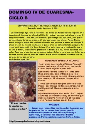 DOMINGO IV DE CUARESMA-
CICLO B
          LECTURAS: 2 Cro. 36, 14-16.19-23; Sal. 136; Ef. 2, 4-10; Jn. 3, 14-21
                   Evangelio según San Juan 3, 14-21

  En aquel tiempo dijo Jesús a Nicodemo: -Lo mismo que Moisés elevó la serpiente en el
desiertos así tiene que ser elevado el Hijo del Hombre, para que todo el que cree en él
tenga vida eterna. Tanto amó Dios al mundo, que entregó a su Hijo único, para que no
perezca ninguno de los que creen en él, sino que tengan vida eterna. Porque Dios no
mandó su Hijo al mundo para condenar al mundo, sino para que el mundo se salve por él.
El que cree en él, no será condenado; el que no cree, ya está condenado, porque no ha
creído en el nombre del Hijo único de Dios. Esta es la causa de la condenación: que la
luz vino al mundo, y los hombres prefirieron la tiniebla a la luz, porque sus obras eran
malas. Pues todo el que obra perversamente detesta la luz, y no se acerca a la luz, para
no verse acusado por sus obras.En cambio, el que realiza la verdad se acerca a la luz,
para que se vea que sus obras
están hechas según Dios.
                                          REFLEXIÓN SOBRE LA PALABRA
                                  Nos vamos acercando al Tríduo Pascual y
                                  se nos invita a profundizar en la cruz de
                                  Cristo. ¿Qué significa para mí?
                                  Reflexionar sobre la frase: “Tanto amó
                                  Dios al mundo, que entregó a su Hijo
                                  único, para que no perezca ninguno de los
                                  que creen en él, sino que tengan vida
                                  eterna”.
                                  ¿Tomo conciencia del gran amor de Dios
                                  Padre por mí que le llevó a entregarse en
                                  su Hijo único? ¿Cómo respondo a este
                                  amor?
                                  ¿Qué entiendo por vivir en la “luz”? ¿Qué
                                  actitudes de “tinieblas hay en mi vida que
                                  debo cambiar”? Revisar mis obras para
                                  ver si “están hechas según Dios”.
 “ El que realiza
                                               ORACIÓN
la verdad se
acerca a la luz “        Señor, que reconcilias contigo a los hombres por
                       tu palabra hecha carne, haz que el pueblo
                       cristiano se apresure, con fe viva y entrega
                       generosa, a celebrar las próximas fiestas
                       pascuales. Por Jesucristo, nuestro Señor. Amén.

http://parroquiadeares.blogspot.com
 