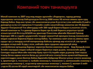 Компаний товч танилцуулга
Манай компани нь 2007 онд мод модон эдлэлийн ү йлдвэрлэл, гадаад дотоод
худалдааны чиглэлээр байгуулагдсан бө гөө д 2008 оноос УБ хотноо амины орон сууц
бариад байна. Бид жил тутам ү йл ажиллагаагаа улам б ү р х ө гж үү лж нийгмийн б ү хий л
давхаргын хү мүү ст зориулсан 5 тө рлийн ү нийн саналтайгаар захиалгаа авч УБ Дархан
Эрдэнэт Ө вө рхангай Тө в аймгуудад нийт 200 гаруй барилга барьж х ү лээлгэж ө гс ө н.
Манай компани нь 7-н давхар барилга барих эрх б ү хий барилга угсралтын тусгай
зө вшөө рө лтэй бө гөө д БСШУЯ-ны урилгаар Ө мнө говь аймгийн Манлай Суманд
баригдах 100 хүү хдийн цэцэрлэгийн тендэрт амжилттай оролцож (канад технологийн
модон каркасан барилга) барьж эхлээд байна. Тус компаны хамт олон нь амины орон
сууцыг эрүү л мэндэд ээлтэй материалаар байгаль орчинд хор н ө л өө г ү й ,тав тухтай
амьдрах нө хцө лийг бү рдүү лсэн ,нийтийн орон сууцнаас харьцангуй хямд
ү нэтэй,богино хугацаанд барихыг зорилгоо болгон ажиллаж ирсэн. Бид Канад Д үнзэн
Энгийн хаусуудаа модон хийцтэй модон барилгын норм д ү рэм, технологийн дагуу
Сонгодог хаусаа 64см-ийн тоосгоор буюу ө рө гт бү тэцийн норм д ү рмээр Элит хаусаа
тө мө р бетон карказ хө нгө н бетон дүү ргэлттэй мө н тө мө р бетон хучилттай барихаар
хэрэглэгчиддээ санал болгож байна.Одоогийн байдлаар Монгол улсын з ө вл ө х инженер
1, архитектурч 1, тө сө вчин 1, талбайн инженер 5, технологич 1, сантехникийн инженер 1,
цахилгааны инженер 1, хө дө лмө р хамгааллын инженер 1, техникч 2, жолооч 5 нийт
ү ндсэн 85,туслах 60 гаруй ажилчидтай ү йл ажиллагаагаа явуулж байна.

 