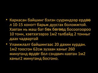 • Каркасан байшинг бэлэн сууриндээр ердөө
л 10-15 хоногт барьж дуусгах боломжтой.
Хавтан нь маш бат бөх бөгөөд босоогоороо
10 тонн, хэвтээгээрээ 1м2 талбайд 2 тонныг
даах чадвартай
• Уламжлалт байшингаас 20 дахин хурдан.
1м2 тоосгон 62см зузаан ханыг 260
минутанд өрдөг бол сэндвич-хавтан 1м2
ханыг2 минутанд босгоно.

 