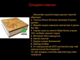 Сендвич-хавтан СИП
1. Экологийн үзүүлэлтээрээ дүнзэн торхтой
ойролцоо
2. Тоосгон болон бетонон хананаас 8 дахин
дулаан.
3. Жирийн модон каркасан хавтангаас 4 дахин
бат бөх
4. Гаднах хана нь нимгэн байж болох учраас
10% талбайн хэмнэлт гарна.
5. Материал бага зарцуулна.
6. Хөнгөн жинтэй
7. Хурдан угсрах боломжтой
8. Зөөхөд хялбар
9. Ус нэвтрүүлэхгүй ОСП системтэй учир чийг
нэвтрүүлэхгүй ба ялзрахгүй
10. Цаг агаарын гэнэтийн өөрчлөлтөнд сайн
тэсвэртэй

 