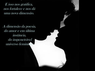 E isso nos gratifica,  nos fortalece e nos dá uma nova dimensão.  A dimensão da poesia, do amor e em última instância, do impenetrável universo feminino. 