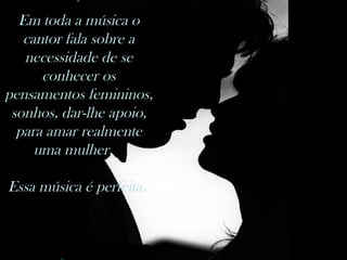 Em toda a música o cantor fala sobre a necessidade de se conhecer os pensamentos femininos,  sonhos, dar-lhe apoio, para amar realmente uma mulher.   Essa música é perfeita.  