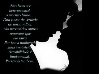Não basta ser heterossexual,  o machão latino.   Para gostar de verdade de uma mulher, são necessários outros requisitos que são raros.  Por isso a mulherada anda insatisfeita.  Sensibilidade é fundamental.  Paciência também.  