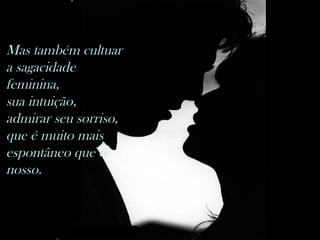 Mas também cultuar a sagacidade feminina,  sua intuição, admirar seu sorriso,  que é muito mais espontâneo que o nosso.                                     