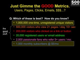 Just Gimme the  GOOD  Metrics. Users, Pages, Clicks, Emails, $$$...? Q: Which of these is best?  How do you know? 1,000,000 one-time, unregistered unique visitors 500,000 visitors who view 2+ pages / stay 10+ sec 200,000 visitors who clicked on a link or button 20,000 registered users w/ email address 2,000 passionate fans who refer 5+ users / mo. 1,000 monthly subscribers @ $5/mo the  good  stuff. 