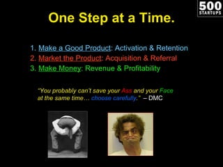 One Step at a Time. Make a Good Product : Activation & Retention Market the Product : Acquisition & Referral Make Money : Revenue & Profitability “ You probably can’t save your  Ass  and your  Face  at the same time…  choose carefully .”  – DMC 
