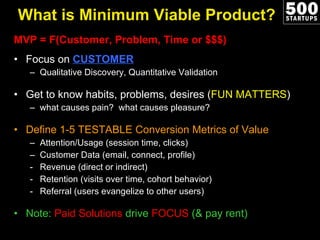 What is Minimum Viable Product? MVP = F(Customer, Problem, Time or $$$) Focus on  CUSTOMER Qualitative Discovery, Quantitative Validation Get to know habits, problems, desires ( FUN MATTERS ) what causes pain?  what causes pleasure?  Define 1-5 TESTABLE Conversion Metrics of Value Attention/Usage (session time, clicks) Customer Data (email, connect, profile) Revenue (direct or indirect) Retention (visits over time, cohort behavior) Referral (users evangelize to other users) Note:  Paid Solutions  drive  FOCUS  (& pay rent)  