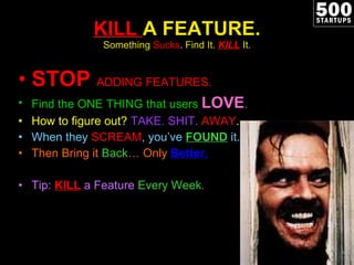 KILL  A FEATURE. Something  Sucks . Find It.  KILL   It. STOP  ADDING FEATURES. Find the ONE THING that users  LOVE . How to figure out?  TAKE. SHIT.  AWAY . When they  SCREAM , you ’ve  FOUND   it. Then Bring it  Back … Only  Better. Tip:  KILL  a Feature  Every Week . 