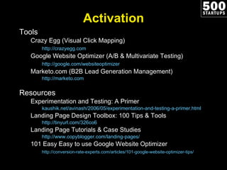 Activation Tools Crazy Egg (Visual Click Mapping) http://crazyegg.com   Google Website Optimizer (A/B & Multivariate Testing) http://google.com/websiteoptimizer   Marketo.com (B2B Lead Generation Management) http://marketo.com   Resources Experimentation and Testing: A Primer kaushik.net/avinash/2006/05/experimentation-and-testing-a-primer.html Landing Page Design Toolbox: 100 Tips & Tools http://tinyurl.com/326co6   Landing Page Tutorials & Case Studies http://www.copyblogger.com/landing-pages/   101 Easy Easy to use Google Website Optimizer http://conversion-rate-experts.com/articles/101-google-website-optimizer-tips/   
