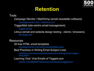 Retention Tools Campaign Monitor / MailChimp (email newsletter software) campaignmonitor.com / mailchimp.com TriggerMail (site-centric email management) triggermail.net Litmus (email and website design testing - clients / browsers) litmusapp.com Resources 30 free HTML email templates campaignmonitor.com/resources/templates.aspx Best Practices in Writing Email Subject Lines mailchimp.com/resources/best-practices-in-writing-email-subject-lines.phtml Learning Viral: Viral Emails of Tagged.com okdork.com/2008/04/10/learning-viral-studying-taggedcom/ 