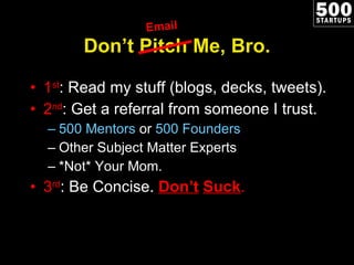 Don ’t Pitch Me, Bro. 1 st : Read my stuff (blogs, decks, tweets). 2 nd : Get a referral from someone I trust. 500 Mentors  or  500 Founders Other Subject Matter Experts *Not* Your Mom. 3 rd : Be Concise.  Don ’t   Suck . Email 