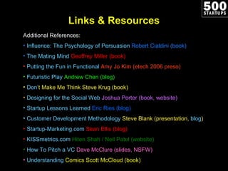 Links & Resources Additional References: Influence: The Psychology of Persuasion  Robert Cialdini (book) The Mating Mind   Geoffrey Miller (book) Putting the Fun in Functional  Amy Jo Kim (etech 2006 preso) Futuristic Play  Andrew Chen (blog) Don ’ t Make Me Think  Steve Krug (book) Designing for the Social Web  Joshua Porter (book, website)  Startup Lessons Learned  Eric Ries (blog)  Customer Development Methodology  Steve Blank (presentation,  blog ) Startup-Marketing.com  Sean Ellis (blog) KISSmetrics.com  Hiten Shah / Neil Patel (website) How To Pitch a VC  Dave McClure (slides, NSFW) Understanding  Comics  Scott McCloud (book) 