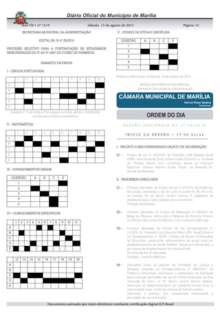 AnoAnoAnoAno VIIVIIVIIVII • nº• nº• nº• nº 1519151915191519 Sábado, 15 de agosto de 2015Sábado, 15 de agosto de 2015Sábado, 15 de agosto de 2015Sábado, 15 de agosto de 2015 Página:Página:Página:Página:
DDDDooooccccuuuummmmeeeennnnttttoooo aaaassssssssiiiinnnnaaaaddddoooo ppppoooorrrr mmmmeeeeiiiioooo eeeelllleeeettttrrrrôôôônnnniiiiccccoooo mmmmeeeeddddiiiiaaaannnntttteeee cccceeeerrrrttttiiiiffffiiiiccccaaaaççççããããoooo ddddiiiiggggiiiittttaaaallll IIIICCCCPPPP----BBBBrrrraaaassssiiiillll
12121212
SECRETARIASECRETARIASECRETARIASECRETARIA MUNICIPAL DA ADMINISTRAÇÃOMUNICIPAL DA ADMINISTRAÇÃOMUNICIPAL DA ADMINISTRAÇÃOMUNICIPAL DA ADMINISTRAÇÃO
EDITAL SA.10 nº 29/2015EDITAL SA.10 nº 29/2015EDITAL SA.10 nº 29/2015EDITAL SA.10 nº 29/2015
PROCESSO SELETIVO PARA A CONTRATAÇÃO DE ESTAGIÁRIOSPROCESSO SELETIVO PARA A CONTRATAÇÃO DE ESTAGIÁRIOSPROCESSO SELETIVO PARA A CONTRATAÇÃO DE ESTAGIÁRIOSPROCESSO SELETIVO PARA A CONTRATAÇÃO DE ESTAGIÁRIOS
REMUNERADOS DO 2º AO 4º ANO DO CURSO DE FARMÁCIAREMUNERADOS DO 2º AO 4º ANO DO CURSO DE FARMÁCIAREMUNERADOS DO 2º AO 4º ANO DO CURSO DE FARMÁCIAREMUNERADOS DO 2º AO 4º ANO DO CURSO DE FARMÁCIA
GABARITO DA PROVAGABARITO DA PROVAGABARITO DA PROVAGABARITO DA PROVA
IIII ---- LÍNGUA PORTUGUESALÍNGUA PORTUGUESALÍNGUA PORTUGUESALÍNGUA PORTUGUESA
1 2 3 4 5 6 7 8 9 10
A
B
C
D
E
Questão nº 5 de Língua Portuguesa anulada, sendo considerada
correta para todos os candidatos
IIIIIIII –––– MATEMÁTICAMATEMÁTICAMATEMÁTICAMATEMÁTICA
1 2 3 4 5 6 7 8 9 10
A
B
C
D
E
IIIIIIIIIIII ---- CONHECIMENTOS GERAICONHECIMENTOS GERAICONHECIMENTOS GERAICONHECIMENTOS GERAISSSS
QUESTÃOQUESTÃOQUESTÃOQUESTÃO AAAA BBBB CCCC DDDD
1111
2222
3333
4444
5555
IVIVIVIV –––– CONHECIMENTOS ESPECIFICOSCONHECIMENTOS ESPECIFICOSCONHECIMENTOS ESPECIFICOSCONHECIMENTOS ESPECIFICOS
VVVV ---- CODIGO DE ETICA E DISCIPLINACODIGO DE ETICA E DISCIPLINACODIGO DE ETICA E DISCIPLINACODIGO DE ETICA E DISCIPLINA
QUESTÃOQUESTÃOQUESTÃOQUESTÃO AAAA BBBB CCCC DDDD
1111
2222
3333
4444
5555
Prefeitura Municipal de Marília, 14 de agosto de 2015.
MARCO ANTONIO ALVES MIGUEL
Secretário Municipal da Administração
S E S S Ã O O R D I N Á R I A D E 1 7 / 0 8 / 2 0 1 5
I N I C I O D A S E S S Ã OI N I C I O D A S E S S Ã OI N I C I O D A S E S S Ã OI N I C I O D A S E S S Ã O –––– 1 7 : 0 0 h o r a s1 7 : 0 0 h o r a s1 7 : 0 0 h o r a s1 7 : 0 0 h o r a s
--------------------------------------------------------------------------------------------------------------------------------------------------------------------------------------------------------------------------------------------------------------------------------------------------------------------------------------------
IIII ---- PROJETO A SER CONSIDERADO OBJETO DE DELIBERAÇÃOPROJETO A SER CONSIDERADO OBJETO DE DELIBERAÇÃOPROJETO A SER CONSIDERADO OBJETO DE DELIBERAÇÃOPROJETO A SER CONSIDERADO OBJETO DE DELIBERAÇÃO
01010101 –––– Projeto de Lei nº 102/2015, do Vereador José Bassiga Goda
(PHS), denominando Irmã Dilma Lopes Coutinho a Unidade
do “Projeto Centro Dia”, localizada anexa ao Conjunto
Esportivo Octavio Barreto Prado (Tatá), na Avenida Dr.
Durval de Menezes.
IIIIIIII ---- PROCESSOS CONCLUSOSPROCESSOS CONCLUSOSPROCESSOS CONCLUSOSPROCESSOS CONCLUSOS
01010101 –––– Primeira discussão do Projeto de Lei nº 97/2015, da Prefeitura
Municipal, alterando o uso do Lote A (Lotes 07, 08, 09 e 10),
da Quadra 04, do Bairro Jardim Lavínia II, passando de
residencial para misto (residencial e comercial).
Votação qualificada
02020202 –––– Primeira discussão do Projeto de Resolução nº 04/2015, da
Mesa da Câmara, instituindo o Sistema de Controle Interno
na Câmara Municipal de Marília, e dá outras providências.
03030303 –––– Primeira discussão do Projeto de Lei Complementar nº
11/2015, do Vereador Luiz Eduardo Nardi (PR), modificando a
Lei Complementar nº 42/92 – Código de Obras e Edificações
do Município, permitindo rebaixamento de guias total em
estabelecimentos de saúde Federal, Estadual e Municipal, e
em postos de abastecimento de combustíveis.
Há emenda em 2ª discussão
Votação – maioria absoluta.
04040404 –––– Discussão única do parecer da Comissão de Justiça e
Redação, exarado na Correspondência nº 2662/2015, da
Prefeitura Municipal, solicitando o referendum da Edilidade
para outorgar permissão de uso do imóvel localizado na Rua
Visconde de Cairu, nº 81, Bairro Jardim Monte Castelo,
destinado ao desenvolvimento de trabalhos sociais junto à
comunidade local, conforme minuta de Decreto anexa.
(aprovado o parecer, fica considerada referendada a
permissão de uso solicitada)
1111 2222 3333 4444 5555 6666 7777 8888 9999 10101010 11111111
AAAA
BBBB
CCCC
DDDD
EEEE
12121212 13131313 14141414 15151515 16161616 17171717 18181818 19191919 20202020
AAAA
BBBB
CCCC
DDDD
EEEE
 