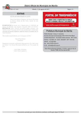 AnoAnoAnoAno VIIVIIVIIVII • nº• nº• nº• nº 1519151915191519 Sábado, 15 de agosto de 2015Sábado, 15 de agosto de 2015Sábado, 15 de agosto de 2015Sábado, 15 de agosto de 2015 Página:Página:Página:Página:
DDDDooooccccuuuummmmeeeennnnttttoooo aaaassssssssiiiinnnnaaaaddddoooo ppppoooorrrr mmmmeeeeiiiioooo eeeelllleeeettttrrrrôôôônnnniiiiccccoooo mmmmeeeeddddiiiiaaaannnntttteeee cccceeeerrrrttttiiiiffffiiiiccccaaaaççççããããoooo ddddiiiiggggiiiittttaaaallll IIIICCCCPPPP----BBBBrrrraaaassssiiiillll
13131313
EDITAL DE CONVOCAÇÃO Nº 13/2015
Herval Rosa Seabra, Presidente da Câmara Municipal
de Marília, Estado de São Paulo, usando de suas
atribuições,
C O N V O C AC O N V O C AC O N V O C AC O N V O C A, de acordo com o Requerimento nº 1483/2015, de
autoria do Vereador Jose Expedito Capacete (PDT), S E S S Ã O
S E C R E T AS E C R E T AS E C R E T AS E C R E T A após o término da próxima sessão ordinária, a se
realizar no dia 17 de agosto de 2015, para apresentação e deliberação
de projeto de decreto legislativo dispondo sobre a concessão de um
título honorífico.
Câmara Municipal de Marília, em 13 de agosto de 2015.
Herval Rosa Seabra
Presidente
Registrado e publicado na Secretaria Administrativa “Dr. José Cunha
de Oliveira”, da Câmara Municipal de Marília, em 13 de agosto de
2015.
Paulo Cesar Colombera
Diretor Geral Legislativo
 