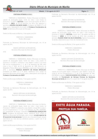 AnoAnoAnoAno VIIVIIVIIVII • nº• nº• nº• nº 1519151915191519 Sábado, 15 de agosto de 2015Sábado, 15 de agosto de 2015Sábado, 15 de agosto de 2015Sábado, 15 de agosto de 2015 Página:Página:Página:Página:
DDDDooooccccuuuummmmeeeennnnttttoooo aaaassssssssiiiinnnnaaaaddddoooo ppppoooorrrr mmmmeeeeiiiioooo eeeelllleeeettttrrrrôôôônnnniiiiccccoooo mmmmeeeeddddiiiiaaaannnntttteeee cccceeeerrrrttttiiiiffffiiiiccccaaaaççççããããoooo ddddiiiiggggiiiittttaaaallll IIIICCCCPPPP----BBBBrrrraaaassssiiiillll
3333
PORTARIA NÚMEROPORTARIA NÚMEROPORTARIA NÚMEROPORTARIA NÚMERO 3 0 8 9 13 0 8 9 13 0 8 9 13 0 8 9 1
VINÍCIUS A. CAMARINHA, Prefeito Municipal de Marília,
usando de atribuições legais, tendo em vista o que consta no
Protocolo nº 41728/15, REVOGAREVOGAREVOGAREVOGA, a partir de 03 de agosto de 2015, a
Portaria nº 29914299142991429914, de 29 de setembro de 2014, que designou a
servidora JANAÍNA SALIMON SASSO,JANAÍNA SALIMON SASSO,JANAÍNA SALIMON SASSO,JANAÍNA SALIMON SASSO, Professora de EMEF (1ª a 4ª
série), para o desempenho da função de Professora Coordenadora deProfessora Coordenadora deProfessora Coordenadora deProfessora Coordenadora de
EMEFEMEFEMEFEMEF, da Secretaria Municipal da Educação.
Prefeitura Municipal de Marília, 14 de agosto de 2015.
VINÍCIUS A. CAMARINHA
Prefeito Municipal
Publicada na Secretaria Municipal da Administração, em 14 de
agosto de 2015.
MARCO ANTONIO ALVES MIGUEL
Secretário Municipal da Administração
amp
PORTARIA NÚMERO 3 0 8 9 2PORTARIA NÚMERO 3 0 8 9 2PORTARIA NÚMERO 3 0 8 9 2PORTARIA NÚMERO 3 0 8 9 2
VINÍCIUS A. CAMARINHA, Prefeito Municipal de Marília,
usando de atribuições legais, tendo em vista o que consta no
Protocolo nº 41728/15, consoante o que dispõe o inciso V, do artigo
259, da Lei Complementar nº 11, de 17 de dezembro de 1991, bem
como a Lei nº 3200, de 30 de dezembro de 1986 (Estatuto do
Magistério Público Municipal), DESIGNA, a partir de 17 de agosto de
2015, a servidora PRISCILA MORETTI DE SOUZA SPIGOLONPRISCILA MORETTI DE SOUZA SPIGOLONPRISCILA MORETTI DE SOUZA SPIGOLONPRISCILA MORETTI DE SOUZA SPIGOLON,
Professora de EMEF (1ª a 4ª série), referência 31-A, lotada na
Secretaria Municipal da Educação, para o desempenho da função de
Professora Coordenadora de EMEFProfessora Coordenadora de EMEFProfessora Coordenadora de EMEFProfessora Coordenadora de EMEF.
Prefeitura Municipal de Marília, 14 de agosto de 2015.
VINÍCIUS A. CAMARINHA
Prefeito Municipal
Publicada na Secretaria Municipal da Administração, em 14 de
agosto de 2015.
MARCO ANTONIO ALVES MIGUEL
Secretário Municipal da Administração
amp
PORTARIA NÚMERO 3 0 8 9 3PORTARIA NÚMERO 3 0 8 9 3PORTARIA NÚMERO 3 0 8 9 3PORTARIA NÚMERO 3 0 8 9 3
VINÍCIUS A. CAMARINHA, Prefeito Municipal de Marília,
usando de atribuições legais, tendo em vista o que consta no
Protocolo nº 44836/15, consoante o que dispõe o artigo 66-A, inciso I,
da Lei Complementar nº 11, de 17 de dezembro de 1991, DESIGNA,
por necessidade do serviço, a servidora VANDERLÉIA GONÇALVESVANDERLÉIA GONÇALVESVANDERLÉIA GONÇALVESVANDERLÉIA GONÇALVES
RICCIRICCIRICCIRICCI, Professora de Educação Física, referência 22-B, lotada na
Secretaria Municipal da Educação, para cumprir jornada especial dejornada especial dejornada especial dejornada especial de
40 (quarenta) horas semanais40 (quarenta) horas semanais40 (quarenta) horas semanais40 (quarenta) horas semanais, fazendo jus a uma gratificação mensal
equivalente ao valor da sua referência salarial, a partir de 17 de
agosto de 2015.
Prefeitura Municipal de Marília, 14 de agosto de 2015.
VINÍCIUS A. CAMARINHA
Prefeito Municipal
Publicada na Secretaria Municipal da Administração, em 14 de
agosto de 2015.
MARCO ANTONIO ALVES MIGUEL
Secretário Municipal da Administração
amp
PORTARIA NÚMERO 3 0 8 9 4PORTARIA NÚMERO 3 0 8 9 4PORTARIA NÚMERO 3 0 8 9 4PORTARIA NÚMERO 3 0 8 9 4
VINÍCIUS A. CAMARINHA, Prefeito Municipal de Marília,
usando de atribuições legais, tendo em vista o que consta no
Protocolo nº 40989/15, REVOGA,REVOGA,REVOGA,REVOGA, a partir de 17 de agosto de 2015, a
Portaria nº 28836288362883628836, de 16 de outubro de 2013, que concedeu à
servidora ELIANE ROMO DA SILVA BEZERRA,ELIANE ROMO DA SILVA BEZERRA,ELIANE ROMO DA SILVA BEZERRA,ELIANE ROMO DA SILVA BEZERRA, Agente Comunitária
de Saúde, afastamento para tratar de interesse particular.
Prefeitura Municipal de Marília, 14 de agosto de 2015.
VINÍCIUS A. CAMARINHA
Prefeito Municipal
Publicada na Secretaria Municipal da Administração, em 14 de
agosto de 2015.
MARCO ANTONIO ALVES MIGUEL
Secretário Municipal da Administração
amp
PORTARIA NÚMERO 3 0 8 9 5PORTARIA NÚMERO 3 0 8 9 5PORTARIA NÚMERO 3 0 8 9 5PORTARIA NÚMERO 3 0 8 9 5
VINÍCIUS A. CAMARINHA, Prefeito Municipal de Marília,
usando de atribuições legais, consoante o que dispõe o artigo 47,
inciso II, da Lei Complementar nº 11, de 17 de dezembro de 1991,
EXONERA, a pedido, CARLOS RODRIGO DE LUCENA,CARLOS RODRIGO DE LUCENA,CARLOS RODRIGO DE LUCENA,CARLOS RODRIGO DE LUCENA, do cargo, em
comissão, de Coordenador de Serviços Diversos da SecretarCoordenador de Serviços Diversos da SecretarCoordenador de Serviços Diversos da SecretarCoordenador de Serviços Diversos da Secretariaiaiaia
Municipal da Saúde, sMunicipal da Saúde, sMunicipal da Saúde, sMunicipal da Saúde, símbolo C-2, a partir de 17 de agosto de 2015.
Prefeitura Municipal de Marília, 14 de agosto de 2015.
VINÍCIUS A. CAMARINHA
Prefeito Municipal
Publicada na Secretaria Municipal da Administração, em 14 de
agosto de 2015.
MARCO ANTONIO ALVES MIGUEL
Secretário Municipal da Administração
amp
 