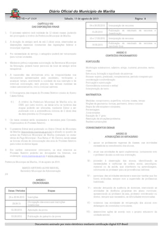 AnoAnoAnoAno VIIVIIVIIVII • nº• nº• nº• nº 1519151915191519 Sábado, 15 de agosto de 2015Sábado, 15 de agosto de 2015Sábado, 15 de agosto de 2015Sábado, 15 de agosto de 2015 Página:Página:Página:Página:
DDDDooooccccuuuummmmeeeennnnttttoooo aaaassssssssiiiinnnnaaaaddddoooo ppppoooorrrr mmmmeeeeiiiioooo eeeelllleeeettttrrrrôôôônnnniiiiccccoooo mmmmeeeeddddiiiiaaaannnntttteeee cccceeeerrrrttttiiiiffffiiiiccccaaaaççççããããoooo ddddiiiiggggiiiittttaaaallll IIIICCCCPPPP----BBBBrrrraaaassssiiiillll
8888
CAPÍTULO VIIICAPÍTULO VIIICAPÍTULO VIIICAPÍTULO VIII
DAS DISPOSIÇÕES FINAISDAS DISPOSIÇÕES FINAISDAS DISPOSIÇÕES FINAISDAS DISPOSIÇÕES FINAIS
1. O processo seletivo terá validade de 12 (doze) meses, podendo
ser prorrogado a critério da Prefeitura Municipal de Marília.
2. A duração do estágio será de até 2 (dois) anos, observadas as
disposições especiais constantes das legislações federal e
municipal vigentes.
3. Por necessidade do serviço, o estagiário poderá ser remanejado
para outras unidades.
4. Mediante prévia e expressa autorização da Secretaria Municipal
da Educação, poderá haver permuta de local de estágio entre
estagiários.
5. A inexatidão das afirmativas e/ou as irregularidades nos
documentos apresentados pelo candidato, verificados a
qualquer tempo, acarretarão a nulidade da sua inscrição e de
eventual contratação, sem prejuízo das demais medidas de
ordem administrativa, civil e criminal cabíveis.
6. O Cronograma das etapas do Processo Seletivo consta do Anexo
I deste Edital.
6.1. A critério da Prefeitura Municipal de Marília e/ou do
CIEE, por justo motivo, as datas e/ou os horários das
etapas poderão ser alteradas, mediante Edital a ser
publicado com a antecedência mínima de 2 (dois) dias
da data prevista no Cronograma.
7. Os casos omissos serão analisados e decididos pela Comissão
Organizadora do Processo Seletivo.
8. O presente Edital será publicado no Diário Oficial do Município
de Marília (diariooficial.marilia.sp.gov.br) e afixado no quadro de
avisos da Prefeitura Municipal de Marília (instalado no andar
térreo do Paço Municipal - Rua Bahia nº 40, Centro), sendo essas
as formas oficiais de comunicação dos atos do Processo Seletivo
para todos os efeitos legais.
9. Em caráter meramente informativo, os atos relativos ao
Processo Seletivo poderão ser divulgados via Internet, nos
endereços: www.marilia.sp.gov.br e www.ciee.org.br.
Prefeitura Municipal de Marília, 14 de agosto de 2015.
MARCO ANTONIO ALVES MIGUEL
Secretário Municipal da Administração
jcs
ANEXO IANEXO IANEXO IANEXO I
CRONOGRAMACRONOGRAMACRONOGRAMACRONOGRAMA
Datas / PeríodosDatas / PeríodosDatas / PeríodosDatas / Períodos EtapasEtapasEtapasEtapas
24 a 28.08.2015 Inscrições
29.08.15
Divulgação das eventuais inscrições
indeferidas
02.09.2015 Aplicação da prova
03.09.2015 Publicação do gabarito da prova
04 e 08.09.2015 Interposição de recursos
15.09.2015
Publicação do resultado de recursos e
classificação
16 e 17.09.2015 Interposição de recursos
18.09.2015
Publicação do resultado de recursos e
resultado final
ANEXO IIANEXO IIANEXO IIANEXO II
CONTEÚDO PROGRAMÁTICOCONTEÚDO PROGRAMÁTICOCONTEÚDO PROGRAMÁTICOCONTEÚDO PROGRAMÁTICO
PORTUGUÊSPORTUGUÊSPORTUGUÊSPORTUGUÊS
Morfologia: substantivo, adjetivo, artigo, numeral, pronome, verbo,
crase
Estrutura, formação e significado de palavras
Sintaxe: sujeito, predicado, complementos, período composto por
coordenação e subordinação
Pontuação e acentuação
Concordância nominal e verbal
Interpretação de texto
MATEMÁTICAMATEMÁTICAMATEMÁTICAMATEMÁTICA
Medidas: comprimento, superfície, volume, massa, tempo
Noções de geometria: formas, perímetro, área e volume
Regra de três simples e composta
Porcentagem
Juros simples
Equação de 1º grau
Resolução de situações-problema
Razões e proporções
CONHECIMENTOS GERAISCONHECIMENTOS GERAISCONHECIMENTOS GERAISCONHECIMENTOS GERAIS
ANEXO IIIANEXO IIIANEXO IIIANEXO III
ATRIBUIÇÕES DO ESTAGIÁRIOATRIBUIÇÕES DO ESTAGIÁRIOATRIBUIÇÕES DO ESTAGIÁRIOATRIBUIÇÕES DO ESTAGIÁRIO
I - apoiar os professores regentes de classes, nas atividades
necessárias ao atendimento dos alunos;
II - atuar nas atividades de apoio suplementar, juntamente com
o professor da sala ou sob sua orientação;
III - proceder à observação dos alunos, identificando as
necessidades e carências de ordem social, psicológica,
material ou de saúde, que interferem na aprendizagem,
informando ao professor para as providências cabíveis;
IV - participar das atividades escolares e executar tarefas que lhe
forem atribuídas, sempre com a supervisão de profissional
habilitado;
V - atender demanda de ausência de docentes, executando as
atividades de docência propostas em plano curricular,
apresentando ao professor da sala, professor coordenador ou
diretor, sempre que necessário, as dificuldades encontradas;
VI - colaborar nas atividades de recuperação dos alunos com
defasagem de conteúdos curriculares;
VII - desenvolver ações de acordo com o projeto educativo da
unidade escolar;
 