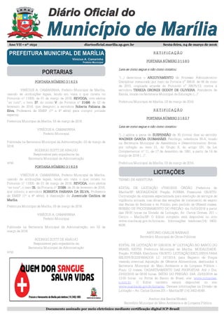 Ano VII • nº 1652 diariooficial.marilia.sp.gov.br Sexta-feira, 04 de março de 2016
Documento assinado por meio eletrônico mediante certificação digital ICP-Brasil
PORTARIA NÚMERO 3 1 6 2 5PORTARIA NÚMERO 3 1 6 2 5PORTARIA NÚMERO 3 1 6 2 5PORTARIA NÚMERO 3 1 6 2 5
VINÍCIUS A. CAMARINHA, Prefeito Municipal de Marília,
usando de atribuições legais, tendo em vista o que consta no
Protocolo nº 11805, de 01 de março de 2016, REVOGA,REVOGA,REVOGA,REVOGA, com efeitos
“ex tunc”, o item 37373737, do inciso VVVV, da Portaria nº 31498314983149831498, de 02 de
fevereiro de 2016, que designou a servidora Roberta Fabiana daRoberta Fabiana daRoberta Fabiana daRoberta Fabiana da
Silva,Silva,Silva,Silva, Professora de EMEF (1ª a 4ª série) para cumprir jornada
especial.
Prefeitura Municipal de Marília, 03 de março de 2016.
VINÍCIUS A. CAMARINHA
Prefeito Municipal
Publicada na Secretaria Municipal da Administração, 03 de março de
2016.
RODRIGO ZOTTI DE ARAUJO
Responsável pelo expediente da
Secretaria Municipal da Administração
amp
PORTARIA NÚMERO 3 1 6 2 6PORTARIA NÚMERO 3 1 6 2 6PORTARIA NÚMERO 3 1 6 2 6PORTARIA NÚMERO 3 1 6 2 6
VINÍCIUS A. CAMARINHA, Prefeito Municipal de Marília,
usando de atribuições legais, tendo em vista o que consta no
Protocolo nº 11805, de 01 de março de 2016, REVOGA,REVOGA,REVOGA,REVOGA, com efeitos
“ex tunc”, o item 05050505, da Portaria nº 31599315993159931599, de 25 de fevereiro de 2016,
que colocou a servidora ROBERTA FABIANA DA SILVA,ROBERTA FABIANA DA SILVA,ROBERTA FABIANA DA SILVA,ROBERTA FABIANA DA SILVA, Professora
de EMEF (1ª a 4ª série), à disposição da Juventude Católica deJuventude Católica deJuventude Católica deJuventude Católica de
Marília.Marília.Marília.Marília.
Prefeitura Municipal de Marília, 03 de março de 2016.
VINÍCIUS A. CAMARINHA
Prefeito Municipal
Publicada na Secretaria Municipal da Administração, em 03 de
março de 2016.
RODRIGO ZOTTI DE ARAUJO
Responsável pelo expediente da
Secretaria Municipal da Administração
amp
R E T I F I C A Ç Ã OR E T I F I C A Ç Ã OR E T I F I C A Ç Ã OR E T I F I C A Ç Ã O
PORTARIA NÚMERO 3 1 5 8 0PORTARIA NÚMERO 3 1 5 8 0PORTARIA NÚMERO 3 1 5 8 0PORTARIA NÚMERO 3 1 5 8 0
LeiaLeiaLeiaLeia----se como segue e não como constou:se como segue e não como constou:se como segue e não como constou:se como segue e não como constou:
“(...) determina o ARQUIVAMENTOARQUIVAMENTOARQUIVAMENTOARQUIVAMENTO do Processo Administrativo
Disciplinar instaurado por meio da Portaria n° 30616, de 06 de maio
de 2015, originada através do Protocolo n° 39575/13, contra a
servidora TEREZA GRONZE GODOY DE OLIVEIRATEREZA GRONZE GODOY DE OLIVEIRATEREZA GRONZE GODOY DE OLIVEIRATEREZA GRONZE GODOY DE OLIVEIRA, Atendente de
Escola, lotada na Secretaria Municipal da Educação (...)”
Prefeitura Municipal de Marília, 03 de março de 2016.
R E T I F I C A Ç Ã OR E T I F I C A Ç Ã OR E T I F I C A Ç Ã OR E T I F I C A Ç Ã O
PORTARIA NÚMERO 3 1 6 0 7PORTARIA NÚMERO 3 1 6 0 7PORTARIA NÚMERO 3 1 6 0 7PORTARIA NÚMERO 3 1 6 0 7
LeiaLeiaLeiaLeia----se como segue e não como constou:se como segue e não como constou:se como segue e não como constou:se como segue e não como constou:
“(...) aplica a pena de SUSPENSÃOSUSPENSÃOSUSPENSÃOSUSPENSÃO de 30 (trinta) dias ao servidor
WAGNER GARCIA GUIMARÃESWAGNER GARCIA GUIMARÃESWAGNER GARCIA GUIMARÃESWAGNER GARCIA GUIMARÃES, Psicólogo, referência 39-A, lotado
na Secretaria Municipal de Assistência e Desenvolvimento Social,
por infração ao item 21, do Grupo II, do artigo 191, da Lei
Complementar nº 11, de 17 de dezembro de 1991, a partir de 14 de
março de 2016 (...)”.
Prefeitura Municipal de Marília, 03 de março de 2016.
TERMO DE ABERTURA
EDITAL DE LICITAÇÃO n°030/2016. ÓRGÃO: Prefeitura de
Marília/SP. MODALIDADE: Pregão. FORMA: Presencial. OBJETO:
Contratação de empresa especializada para execução de serviços de
vigilância armada, nas obras das estações de tratamento de esgoto
das Bacias do Barbosa e do Pombo, pelo período de 06(seis) meses.
SESSÃO DE PROCESSAMENTO DO PREGÃO: dia 15/03/2016 a partir
das 09:00 horas na Divisão de Licitação, Av. Carlos Gomes, 201 –
Centro – Marília/SP. O Edital completo está disponível no sitio
www.marilia.sp.gov.br/licitacao. Informações telefones:(14) 3402-
6038.
ANTONIO CARLOS NASRAUI
Secretário Municipal de Obras Públicas
EDITAL DE LICITAÇÃO Nº 039/2016. Nº LICITAÇÃO NO BANCO DO
BRASIL 620759. Prefeitura Municipal de Marília. MODALIDADE:
Pregão. FORMA: Eletrônica. OBJETO: LICITAÇÃO EXCLUSIVA PARA
ME/EPP/EQUIPARADOS LC 147/2014, para Registro de Preços
visando eventual Aquisição de Gêneros Alimentícios, destinados à
Secretaria Municipal do Meio Ambiente e de Limpeza Pública -
Prazo 12 meses. CADASTRAMENTO DAS PROPOSTAS: Até o Dia:
23/03/2016 às 09:00 horas. INÍCIO DO PREGÃO: DIA: 23/03/2016 às
13:00 horas no Portal do Banco do Brasil, site: www.licitacoes-
e.com.br. O Edital também estará disponível no site
www.marilia.sp.gov.br/licitacao. Demais informações na Divisão de
Licitação – Av. Carlos Gomes 201 – Marília/SP (14) 3402-6049.
Avelino dos Santos Modelli
Secretário Municipal do Meio Ambiente e de Limpeza Pública
 