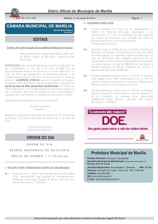 AnoAnoAnoAno VIIVIIVIIVII • nº• nº• nº• nº 1704170417041704 Sábado, 21 de maio de 2016Sábado, 21 de maio de 2016Sábado, 21 de maio de 2016Sábado, 21 de maio de 2016 Página:Página:Página:Página:
DDDDooooccccuuuummmmeeeennnnttttoooo aaaassssssssiiiinnnnaaaaddddoooo ppppoooorrrr mmmmeeeeiiiioooo eeeelllleeeettttrrrrôôôônnnniiiiccccoooo mmmmeeeeddddiiiiaaaannnntttteeee cccceeeerrrrttttiiiiffffiiiiccccaaaaççççããããoooo ddddiiiiggggiiiittttaaaallll IIIICCCCPPPP----BBBBrrrraaaassssiiiillll
7777
EDITAL DE CONVOCAÇÃO DE AUDIÊNCIEDITAL DE CONVOCAÇÃO DE AUDIÊNCIEDITAL DE CONVOCAÇÃO DE AUDIÊNCIEDITAL DE CONVOCAÇÃO DE AUDIÊNCIA PÚBLICA Nº 03/2016A PÚBLICA Nº 03/2016A PÚBLICA Nº 03/2016A PÚBLICA Nº 03/2016
Herval Rosa Seabra, Presidente da Câmara Municipal
de Marília, Estado de São Paulo, usando de suas
atribuições,
C O N V O C AC O N V O C AC O N V O C AC O N V O C A, para os fins do disposto no artigo 9º, parágrafo 4º, da
Lei Complementar nº 101, de 4 de maio de 2000 (Lei de
Responsabilidade Fiscal) e nos termos da lei número 5863, de 17 de
junho de 2004, que regulamenta as audiências públicas, e da
correspondência número 1779, de 11 de maio de 2016, do Chefe do
Executivo, AUDIÊNCIAAUDIÊNCIAAUDIÊNCIAAUDIÊNCIA PÚBLICAPÚBLICAPÚBLICAPÚBLICA perante a Comissão de Finanças,
Orçamento e Servidor Público e demais interessados, a realizar-se no
dia 25 de maio de 2016, quartadia 25 de maio de 2016, quartadia 25 de maio de 2016, quartadia 25 de maio de 2016, quarta----feira, às 9:30 horasfeira, às 9:30 horasfeira, às 9:30 horasfeira, às 9:30 horas, no Plenário da
Câmara Municipal, com duração máxima de duas horas, ocasião em
que o Secretário Municipal da Fazenda efetuará demonstração e
avaliação das metas fiscais do 1º quadrimestre do exercício de 2016.
Câmara Municipal de Marília, em 11 de maio de 2016.
Herval Rosa Seabra
Presidente
Registrado e publicado na Secretaria Administrativa “Dr. José Cunha
de Oliveira”, da Câmara Municipal de Marília, em 11 de maio de
2016.
Paulo Cesar Colombera
Diretor Geral Legislativo
O R D E M D O D I AO R D E M D O D I AO R D E M D O D I AO R D E M D O D I A
S E S S Ã O O R D I N Á R I A D E 2 3 / 0 5 / 2 0 1 6S E S S Ã O O R D I N Á R I A D E 2 3 / 0 5 / 2 0 1 6S E S S Ã O O R D I N Á R I A D E 2 3 / 0 5 / 2 0 1 6S E S S Ã O O R D I N Á R I A D E 2 3 / 0 5 / 2 0 1 6
I N I C I O D A S E S S Ã OI N I C I O D A S E S S Ã OI N I C I O D A S E S S Ã OI N I C I O D A S E S S Ã O –––– 1 7 : 0 0 h o r a s1 7 : 0 0 h o r a s1 7 : 0 0 h o r a s1 7 : 0 0 h o r a s
----------------------------------------------------------------------------------------------------------------------------------------------------------------------------------------------------------------------------------------------------------------------------------------------------------------------------------------------------------------
IIII ---- PROJETO A SER CONSIDERADO OBJETO DE DELIBERAÇÃOPROJETO A SER CONSIDERADO OBJETO DE DELIBERAÇÃOPROJETO A SER CONSIDERADO OBJETO DE DELIBERAÇÃOPROJETO A SER CONSIDERADO OBJETO DE DELIBERAÇÃO
01010101 –––– Projeto de Lei nº 44/2016, do Vereador Herval Rosa Seabra
(PSB), denominando vias públicas do empreendimento
residencial denominado “Jardins de Monet”, aprovado pelo
Decreto Municipal nº 11.406/2014.
IIIIIIII ---- PROCESSOS CONCLUSOSPROCESSOS CONCLUSOSPROCESSOS CONCLUSOSPROCESSOS CONCLUSOS
01010101 –––– Primeira discussão do Projeto de Lei Complementar nº
07/2016, da Prefeitura Municipal, modificando a Lei
Complementar nº 11, de 17 de dezembro de 1991, referente
aos cargos de provimento em comissão da Prefeitura
Municipal de Marília. Dá outras providências.
Votação maioria absoluta
02020202 –––– Discussão única do Projeto de Lei nº 45/2016, da Prefeitura
Municipal, autorizando o Poder Executivo a abrir um crédito
adicional especial no orçamento vigente do Município, no
valor de R$12.000,00, para despesas decorrentes da Lei
Complementar nº 747, de 23 de março de 2016, que concedeu
um abono mensal no valor de R$200,00 aos servidores da
Câmara Municipal de Marília, extensivo aos inativos e
pensionistas. Dá outras providências.
03030303 –––– Primeira discussão do Projeto de Lei nº 17/2016, do Vereador
José Bassiga Goda (PHS), modificando a Lei nº 7217/10,
referente a datas comemorativas e eventos do Município de
Marília, incluindo o Dia do Agricultor Familiar.
04040404 –––– Primeira discussão do Projeto de Lei nº 20/2016, do Vereador
Cícero do Ceasa (PV), denominando as ruas de números 27 e
28 do loteamento de interesse social denominado
“Residencial Jardim Maracá”, aprovado pelo Decreto
Municipal nº 11.305/2014.
 