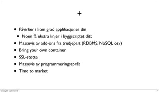 +
                  •        Påvirker i liten grad applikasjonen din
                      •     Noen få ekstra linjer i byggscriptet ditt
                  •        Massevis av add-ons fra tredjepart (RDBMS, NoSQL osv)
                  •        Bring your own container
                  •        SSL-støtte
                  •        Massevis av programmeringsspråk
                  •        Time to market



torsdag 20. september 12                                                           34
 