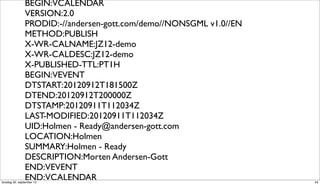 BEGIN:VCALENDAR
                VERSION:2.0
                PRODID:-//andersen-gott.com/demo//NONSGML v1.0//EN
                METHOD:PUBLISH
                X-WR-CALNAME:JZ12-demo
                X-WR-CALDESC:JZ12-demo
                X-PUBLISHED-TTL:PT1H
                BEGIN:VEVENT
                DTSTART:20120912T181500Z
                DTEND:20120912T200000Z
                DTSTAMP:20120911T112034Z
                LAST-MODIFIED:20120911T112034Z
                UID:Holmen - Ready@andersen-gott.com
                LOCATION:Holmen
                SUMMARY:Holmen - Ready
                DESCRIPTION:Morten Andersen-Gott
                END:VEVENT
                END:VCALENDAR
torsdag 20. september 12                                             43
 