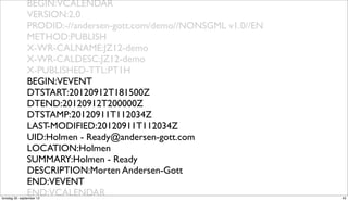 BEGIN:VCALENDAR
                VERSION:2.0
                PRODID:-//andersen-gott.com/demo//NONSGML v1.0//EN
                METHOD:PUBLISH
                X-WR-CALNAME:JZ12-demo
                X-WR-CALDESC:JZ12-demo
                X-PUBLISHED-TTL:PT1H
                BEGIN:VEVENT
                DTSTART:20120912T181500Z
                DTEND:20120912T200000Z
                DTSTAMP:20120911T112034Z
                LAST-MODIFIED:20120911T112034Z
                UID:Holmen - Ready@andersen-gott.com
                LOCATION:Holmen
                SUMMARY:Holmen - Ready
                DESCRIPTION:Morten Andersen-Gott
                END:VEVENT
                END:VCALENDAR
torsdag 20. september 12                                             43
 
