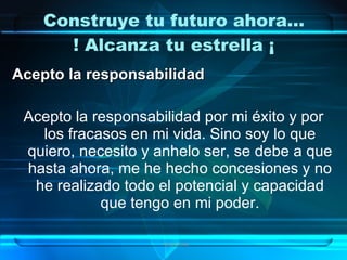 Construye tu futuro ahora…
      ! Alcanza tu estrella ¡
Acepto la responsabilidad

 Acepto la responsabilidad por mi éxito y por
   los fracasos en mi vida. Sino soy lo que
 quiero, necesito y anhelo ser, se debe a que
 hasta ahora, me he hecho concesiones y no
  he realizado todo el potencial y capacidad
            que tengo en mi poder.

                    Grupo Exito
 