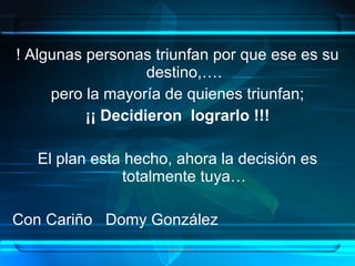 ! Algunas personas triunfan por que ese es su
                   destino,….
     pero la mayoría de quienes triunfan;
          ¡¡ Decidieron lograrlo !!!

   El plan esta hecho, ahora la decisión es
               totalmente tuya…

Con Cariño Domy González
                     Grupo Exito
 