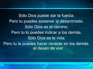 Sólo Dios puede dar la fuerza;
   Pero tu puedes sostener al desanimado.
            Sólo Dios es el camino;
    Pero tu lo puedes indicar a los demás.
              Sólo Dios es la vida;
Pero tu la puedes hacer renacer en los demás.
                 el deseo de vivir


                     Grupo Exito
 