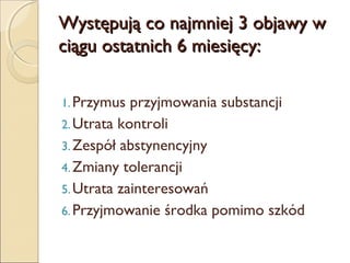 Występują co najmniej 3 objawy w
ciągu ostatnich 6 miesięcy:
1. Przymus

przyjmowania substancji
2. Utrata kontroli
3. Zespół abstynencyjny
4. Zmiany tolerancji
5. Utrata zainteresowań
6. Przyjmowanie środka pomimo szkód

 