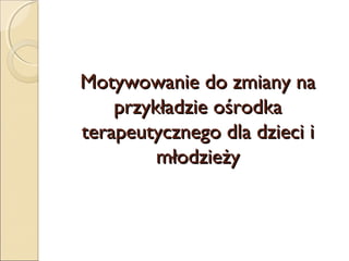 Motywowanie do zmiany na
przykładzie ośrodka
terapeutycznego dla dzieci i
młodzieży

 