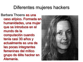 Diferentes mujeres hackers
Barbara Thoens es una
 caso atípico. Formada en
 humanidades, una mujer
 que se introduce en el
 mundo de la
 computación cuando
 tenía casi 30 años y
 actualmente es una de
 las pocas integrantes
 femeninas del mítico
 grupo de élite hacker en
 Alemania.
 