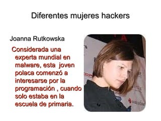Diferentes mujeres hackers

Joanna Rutkowska
Considerada una
 experta mundial en
 malware, esta joven
 polaca comenzó a
 interesarse por la
 programación , cuando
 solo estaba en la
 escuela de primaria.
 