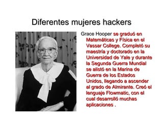 Diferentes mujeres hackers
            Grace Hooper se graduó en
              Matemáticas y Física en el
              Vassar College. Completó su
              maestría y doctorado en la
              Universidad de Yale y durante
              la Segunda Guerra Mundial
              se alistó en la Marina de
              Guerra de los Estados
              Unidos, llegando a ascender
              al grado de Almirante. Creó el
              lenguaje Flowmatic, con el
              cual desarrolló muchas
              aplicaciones .
 