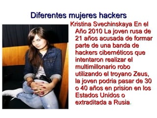 Diferentes mujeres hackers
          Kristina Svechinskaya En el
           Año 2010 La joven rusa de
           21 años acusada de formar
           parte de una banda de
           hackers cibernéticos que
           intentaron realizar el
           multimillonario robo
           utilizando el troyano Zeus,
           la joven podria pasar de 30
           o 40 años en prision en los
           Estados Unidos o
           extraditada a Rusia.
                           Rusia
 