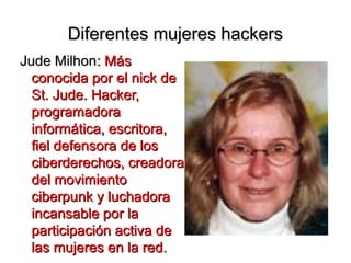 Diferentes mujeres hackers
Jude Milhon: Más
  conocida por el nick de
  St. Jude. Hacker,
  programadora
  informática, escritora,
  fiel defensora de los
  ciberderechos, creadora
  del movimiento
  ciberpunk y luchadora
  incansable por la
  participación activa de
  las mujeres en la red.
 