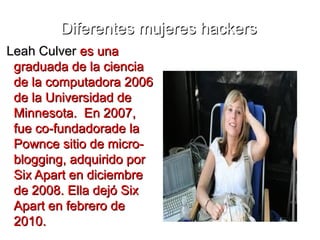 Diferentes mujeres hackers
Leah Culver es una
 graduada de la ciencia
 de la computadora 2006
 de la Universidad de
 Minnesota. En 2007,
 fue co-fundadorade la
 Pownce sitio de micro-
 blogging, adquirido por
 Six Apart en diciembre
 de 2008. Ella dejó Six
 Apart en febrero de
 2010.
 