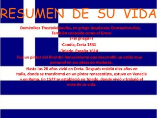 RESUMEN DE SU VIDA
Doménikos Theotokópoulos, en griego Δομήνικος Θεοτοκόπουλος.
También conocido como el Greco
(«el griego»)
-Candía, Creta 1541
–Toledo, España 1614
Fue un pintor del final del Renacimiento que desarrolló un estilo muy
personal en sus obras de madurez.
Hasta los 26 años vivió en Creta. Después residió diez años en
Italia, donde se transformó en un pintor renacentista, estuvo en Venecia
y en Roma. En 1577 se estableció en Toledo, donde vivió y trabajó el
resto de su vida.
 