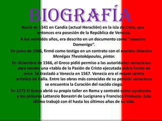 BIOGRAFÍANació en 1541 en Candía (actual Heraclión) en la isla de Creta, que
entonces era posesión de la República de Venecia.
A los veintidós años, era descrito en un documento como "maestro
Domenigo“.
En junio de 1566, firmó como testigo en un contrato con el nombre Maestro
Menégos Theotokópoulos, pintor.
En diciembre de 1566, el Greco pidió permiso a las autoridades venecianas
para vender una «tabla de la Pasión de Cristo ejecutada sobre fondo de
oro». Sé trasladó a Venecia en 1567. Venecia era el mayor centro
artístico de Italia. Entre las obras más conocidas de su periodo veneciano
se encuentra la Curación del nacido ciego.
En 1572 El Greco abrió su propio taller en Roma y contrató como ayudantes
a los pintores Lattanzio Bonastri de Lucignano y Francisco Preboste. Este
último trabajó con él hasta los últimos años de su vida.
 
