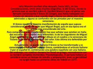 Julio Mancini escribió años después, hacia 1621, en Sus
Consideraciones, entre otras muchas biografías, la del Greco, siendo la
primera que se escribió sobre él. Escribió Mancini que «el pintor era
llamado comúnmente Il Greco (El Griego), que había trabajado con
Tiziano en Venecia y que cuando llegó a Roma sus obras eran muy
admiradas y alguna se confundía con las pintadas por el maestro
veneciano.
El Greco resaltó la enorme manifestación de orgullo que supuso
considerarse al mismo nivel que Miguel Ángel, que en esa época era el
artista más encumbrado del arte.
Para comprender esta manifestación hay que señalar que existían en Italia
dos escuelas con criterios muy diferentes: la de los seguidores de Miguel
Ángel propugnaba la primacía del dibujo en el cuadro; y la veneciana de
Tiziano señalaba la superioridad del color. Esta última era defendida por
el Greco.
Actualmente, su apodo italiano Il Greco se ha transformado y es
conocido universalmente como el Greco, cambiándose el artículo italiano
Il por el español El, combinando una palabra española con una italiana.
Sin embargo, sus cuadros siempre los firmó en griego, normalmente con
su nombre completo Doménikos Theotokópoulos. El periodo italiano se
considera como un tiempo de estudio y preparación, pues su genialidad
no surgió hasta sus primeras obras de Toledo en 1577.
 