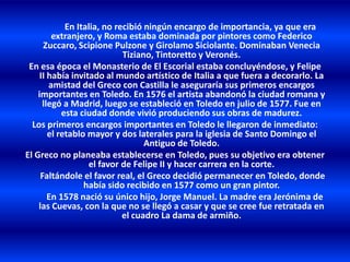 En Italia, no recibió ningún encargo de importancia, ya que era
extranjero, y Roma estaba dominada por pintores como Federico
Zuccaro, Scipione Pulzone y Girolamo Siciolante. Dominaban Venecia
Tiziano, Tintoretto y Veronés.
En esa época el Monasterio de El Escorial estaba concluyéndose, y Felipe
II había invitado al mundo artístico de Italia a que fuera a decorarlo. La
amistad del Greco con Castilla le aseguraría sus primeros encargos
importantes en Toledo. En 1576 el artista abandonó la ciudad romana y
llegó a Madrid, luego se estableció en Toledo en julio de 1577. Fue en
esta ciudad donde vivió produciendo sus obras de madurez.
Los primeros encargos importantes en Toledo le llegaron de inmediato:
el retablo mayor y dos laterales para la iglesia de Santo Domingo el
Antiguo de Toledo.
El Greco no planeaba establecerse en Toledo, pues su objetivo era obtener
el favor de Felipe II y hacer carrera en la corte.
Faltándole el favor real, el Greco decidió permanecer en Toledo, donde
había sido recibido en 1577 como un gran pintor.
En 1578 nació su único hijo, Jorge Manuel. La madre era Jerónima de
las Cuevas, con la que no se llegó a casar y que se cree fue retratada en
el cuadro La dama de armiño.
 