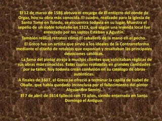 El 12 de marzo de 1586 obtuvo el encargo de El entierro del conde de
Orgaz, hoy su obra más conocida.El cuadro, realizado para la iglesia de
Santo Tomé en Toledo, se encuentra todavía en su lugar. Muestra el
sepelio de un noble toledano en 1323, que según una leyenda local fue
enterrado por los santos Esteban y Agustín.
También realizó retratos como El caballero de la mano en el pecho.
El Greco fue un artista que sirvió a los ideales de la Contrarreforma
mediante el diseño de retablos que exponían y resaltaban las principales
devociones católicas.
La fama del pintor atrajo a muchos clientes que solicitaban réplicas de
sus obras más conocidas. Estas copias realizadas en grandes cantidades
por su taller, hoy todavía crean confusión en su catálogo de obras
auténticas.
A finales de 1607, el Greco se ofreció a terminar la capilla de Isabel de
Oballe, que había quedado inconclusa por el fallecimiento del pintor
Alessandro Semini.
El 7 de abril de 1614 falleció con 73 años, siendo enterrado en Santo
Domingo el Antiguo.
 