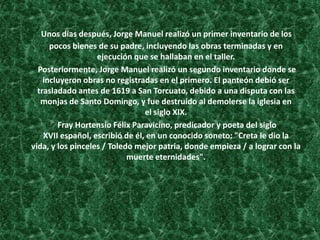 Unos días después, Jorge Manuel realizó un primer inventario de los
pocos bienes de su padre, incluyendo las obras terminadas y en
ejecución que se hallaban en el taller.
Posteriormente, Jorge Manuel realizó un segundo inventario donde se
incluyeron obras no registradas en el primero. El panteón debió ser
trasladado antes de 1619 a San Torcuato, debido a una disputa con las
monjas de Santo Domingo, y fue destruido al demolerse la iglesia en
el siglo XIX.
Fray Hortensio Félix Paravicino, predicador y poeta del siglo
XVII español, escribió de él, en un conocido soneto: "Creta le dio la
vida, y los pinceles / Toledo mejor patria, donde empieza / a lograr con la
muerte eternidades".
 