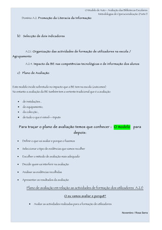 O Modelo de Auto - Avaliação das Bibliotecas Escolares:
                                                                          Metodologias de Operacionalização (Parte I)
         Domínio A.2. Promoção da Literacia da Informação




    b) Selecção de dois indicadores




            A.2.1. Organização das actividades de formação de utilizadores na escola /
Agrupamento

            A.2.4. Impacto da BE nas competências tecnológicas e de informação dos alunos


    c) Plano de Avaliação




Este modelo incide sobretudo no impacto que a BE tem na escola (outcomes)
No entanto a avaliação da BE também tem a vertente tradicional que é a avaliação


    •     de instalações ,
    •     do equipamento,
    •     da colecção ,
    •     de tudo o que é visível---Inputs


        Para traçar o plano de avaliação temos que conhecer : O modelo                                   para
                                                    depois:

    •    Definir o que vai avaliar e porque o fazemos

    •    Seleccionar o tipo de evidências que vamos recolher

    •    Escolher o método de avaliação mais adequado

    •    Decidir quem vai interferir na avaliação

    •    Analisar as evidências recolhidas

    •    Apresentar os resultados da avaliação

             Plano de avaliação em relação as actividades de formação dos utilizadores A.2.1)

                                             O eu vamos avaliar e porquê?

               •   Avaliar as actividades realizadas para a formação de utilizadores


                                                                                               Novembro / Rosa Serra
 