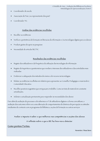 O Modelo de Auto - Avaliação das Bibliotecas Escolares:
                                                                       Metodologias de Operacionalização (Parte I)
    •   Coordenador de escola

    •   Associação de Pais ( ou representante dos pais)

    •   Coordenador TIC




                     Análise das evidências recolhidas

    •   Recolher as evidências

    •   Verificar a pertinência da formação em literacias da informação e /ou tecnologias digitais para os alunos

    •   Produzir guiões de apoio às pesquisas

    •   Necessidade de articular BE/TIC




                                  Resultados das evidências recolhidas

    •   Registo dos utilizadores e da frequência da utilização das tecnologias de informação

    •   Registo de Inquéritos e questionários que revelam o interesse dos utilizadores e das actividades mais
        realizadas

    •   Evidenciar a adequação dos métodos de ensino e do recurso às tecnologias

    •   Relatar as evidências recolhidas em relatório para apresentar ao Conselho Pedagógico e mais tarde à
        Comunidade Educativa.

    •   Recolher possíveis sugestões que enriqueçam o trabalho. Como se trata de material em constante
        actualização,

    •   Solicitar a actualização permanente para responder às necessidades dos alunos

Para além da avaliação do processo e de sabermos o nº de utilizadores digitais e a forma com utilizam, a
avaliação dos outcomes refere-se a uma alteração de comportamentos de destreza de percepção ou atitudes
resultantes do contacto com os programas da biblioteca, acções de formação ou outros serviços




        Avaliar o impacto é saber o que melhorou nas competências e acções dos alunos

                         A reflexão sobre o que a BE faz leva-nos a detectar

Como pontos Fortes :

                                                                                            Novembro / Rosa Serra
 