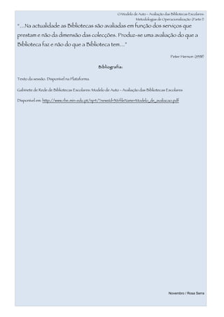 O Modelo de Auto - Avaliação das Bibliotecas Escolares:
                                                                    Metodologias de Operacionalização (Parte I)

“…Na actualidade as Bibliotecas são avaliadas em função dos serviços que
prestam e não da dimensão das colecções. Produz-se uma avaliação do que a
Biblioteca faz e não do que a Biblioteca tem…”

                                                                                          Peter Hernon (1998)

                                              Bibliografia:


Texto da sessão. Disponível na Plataforma.

Gabinete de Rede de Bibliotecas Escolares: Modelo de Auto - Avaliação das Bibliotecas Escolares

Disponível em: http://www.rbe.min-edu.pt/np4/?newsId=31&fileName=Modelo_de_avaliacao.pdf




                                                                                         Novembro / Rosa Serra
 