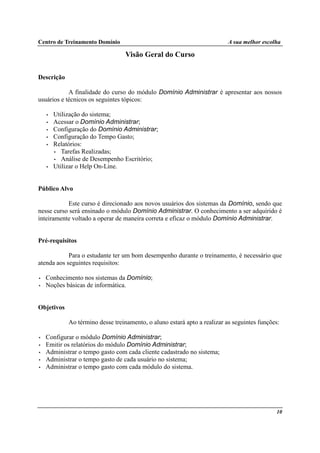 Centro de Treinamento Domínio A sua melhor escolha
10
Visão Geral do Curso
Descrição
A finalidade do curso do módulo Domínio Administrar é apresentar aos nossos
usuários e técnicos os seguintes tópicos:
• Utilização do sistema;
• Acessar o Domínio Administrar;
• Configuração do Domínio Administrar;
• Configuração do Tempo Gasto;
• Relatórios:
• Tarefas Realizadas;
• Análise de Desempenho Escritório;
• Utilizar o Help On-Line.
Público Alvo
Este curso é direcionado aos novos usuários dos sistemas da Domínio, sendo que
nesse curso será ensinado o módulo Domínio Administrar. O conhecimento a ser adquirido é
inteiramente voltado a operar de maneira correta e eficaz o módulo Domínio Administrar.
Pré-requisitos
Para o estudante ter um bom desempenho durante o treinamento, é necessário que
atenda aos seguintes requisitos:
• Conhecimento nos sistemas da Domínio;
• Noções básicas de informática.
Objetivos
Ao término desse treinamento, o aluno estará apto a realizar as seguintes funções:
• Configurar o módulo Domínio Administrar;
• Emitir os relatórios do módulo Domínio Administrar;
• Administrar o tempo gasto com cada cliente cadastrado no sistema;
• Administrar o tempo gasto de cada usuário no sistema;
• Administrar o tempo gasto com cada módulo do sistema.
 